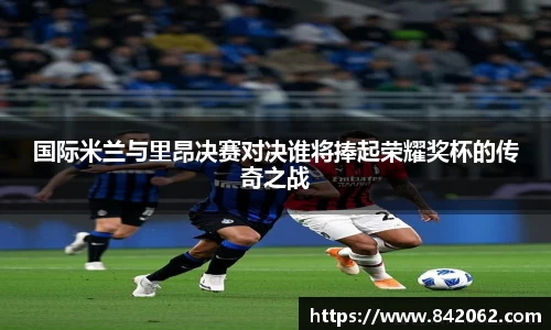 国际米兰与里昂决赛对决谁将捧起荣耀奖杯的传奇之战